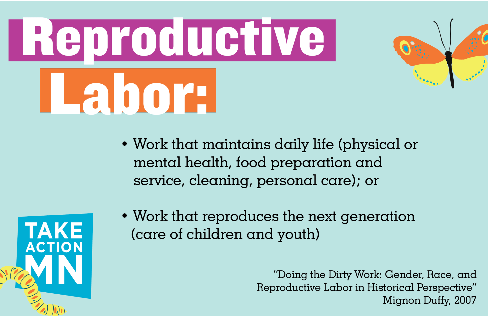 Reproductive Labor, as defined by Mignon Duffy in “Doing the Dirty Work: Gender, Race, and Reproductive Labor in Historical Perspective” (2007): • Work that maintains daily life (physical or mental health, food preparation and service, cleaning, personal care) or • Work that reproduces the next generation (care of children and youth)