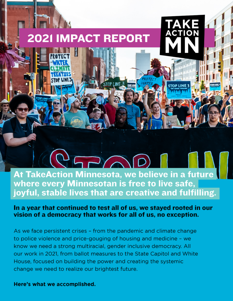 2021 Impact Report
 
At TakeAction Minnesota, we believe in a future where every Minnesotan is free to live safe, joyful, stable lives that are creative and fulfilling.

In a year that continued to test all of us, we stayed rooted in our vision of a democracy that works for all of us, no exception.

As we face persistent crises - from the pandemic and climate change to police violence and price-gouging of housing and medicine - we know we need a strong multiracial, gender inclusive democracy. All our work in 2021, from ballot measures to the State Capitol and White House, focused on building the power and creating the systemic change we need to realize our brightest future.

Here's what we accomplished. 