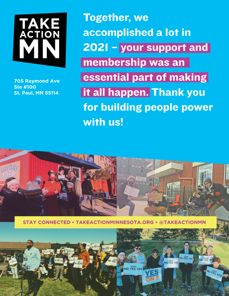 Together, we accomplished a lot in 2021 - your support and memberhship was an essential part of making it all happen. Thank you for building people power with us! 
TakeAction Minnesota
705 Raymond Ave
Ste. #100
St. Paul, MN 55114
Stay connected: TakeActionMinnesota.org / @TakeActionMN