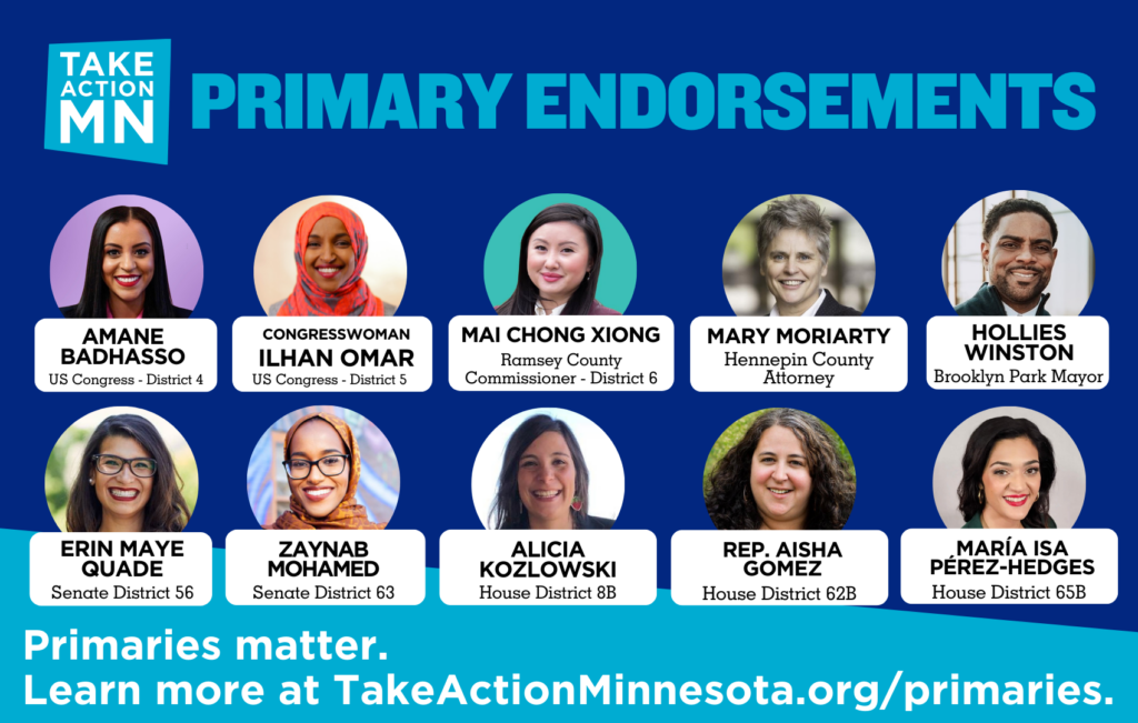 Dark blue graphic with headshots of TakeAction Minnesota's endorsed candidates in primary races with their names, offices and districts. The heading says "Primary Endorsements" and includes TakeAction's logo. Text at the bottom reads, "Primaries Matter. Learn more at TakeActionMinnesota.org/primaries." Pictured candidates: Amane Badhasso for US Congress, District 4; Congresswoman Ilhan Omar for US Congress, District 5; Mai Chong Xiong for Ramsey County Commissioner, District 6; Mary Moriarty for Hennepin County Attorney; Hollies Winston for Brooklyn Park Mayor; Erin Maye Quade for State Senate, District 56; Zaynab Mohamed for State Senate, District 63; Alicia Kozlowski for State House, District 8B; Rep. Aisha Gomez for State House, District 62B; and María Isa Pérez-Hedges for State House, District 65B.